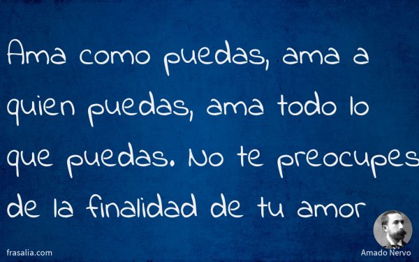 Ama como puedas, ama a quien puedas, ama todo lo que puedas. No te preocupes de la finalidad de tu amor