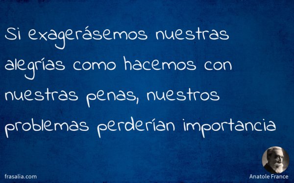 Si exagerásemos nuestras alegrías como hacemos con nuestras penas, nuestros problemas perderían importancia